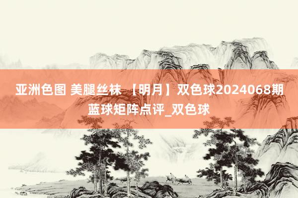 亚洲色图 美腿丝袜 【明月】双色球2024068期蓝球矩阵点评_双色球