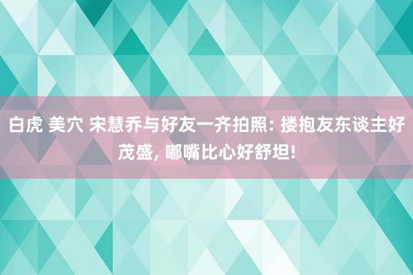 白虎 美穴 宋慧乔与好友一齐拍照: 搂抱友东谈主好茂盛， 嘟嘴比心好舒坦!