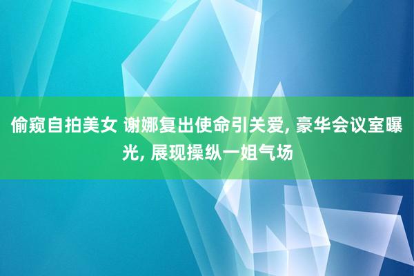 偷窥自拍美女 谢娜复出使命引关爱， 豪华会议室曝光， 展现操纵一姐气场