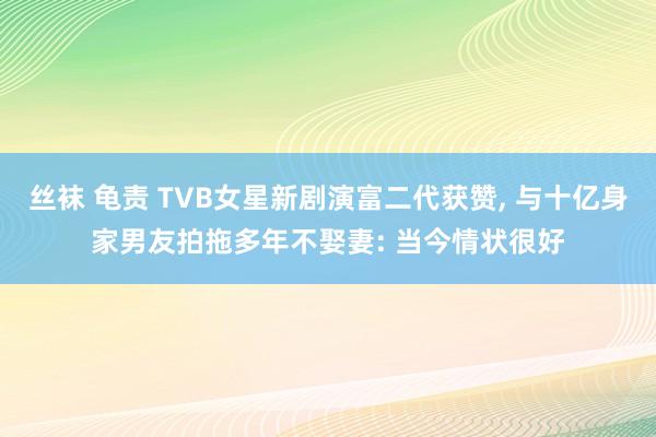 丝袜 龟责 TVB女星新剧演富二代获赞， 与十亿身家男友拍拖多年不娶妻: 当今情状很好