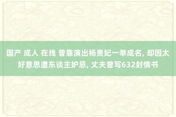 国产 成人 在线 曾靠演出杨贵妃一举成名， 却因太好意思遭东谈主妒忌， 丈夫曾写632封情书