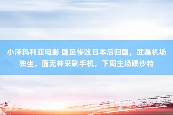 小泽玛利亚电影 国足惨败日本后归国，武磊机场独坐，面无神采刷手机，下周主场踢沙特