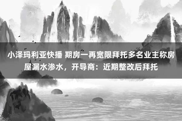 小泽玛利亚快播 期房一再宽限拜托多名业主称房屋漏水渗水，开导商：近期整改后拜托