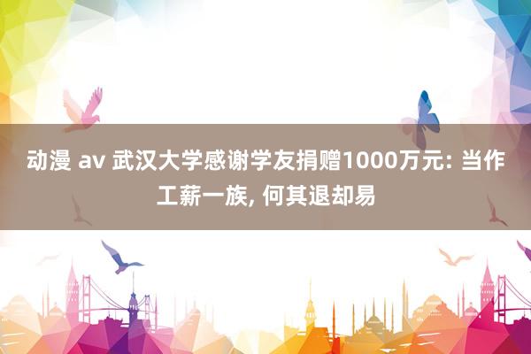 动漫 av 武汉大学感谢学友捐赠1000万元: 当作工薪一族， 何其退却易