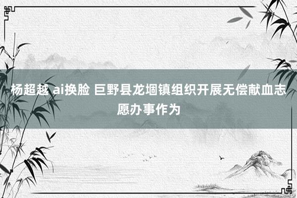 杨超越 ai换脸 巨野县龙堌镇组织开展无偿献血志愿办事作为