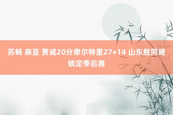 苏畅 麻豆 贾诚20分摩尔特里27+14 山东胜同曦锁定季后赛