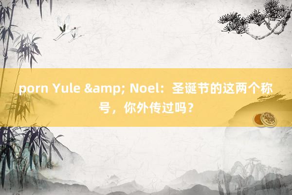 porn Yule & Noel：圣诞节的这两个称号，你外传过吗？