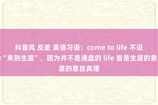 抖音风 反差 英语习语：come to life 不设施会为“来到生涯”，因为并不是通盘的 life 皆是生涯的意旨真理