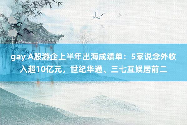 gay A股游企上半年出海成绩单：5家说念外收入超10亿元，世纪华通、三七互娱居前二