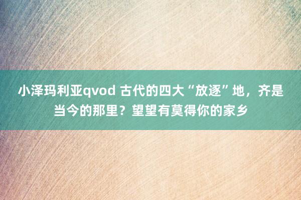 小泽玛利亚qvod 古代的四大“放逐”地，齐是当今的那里？望望有莫得你的家乡