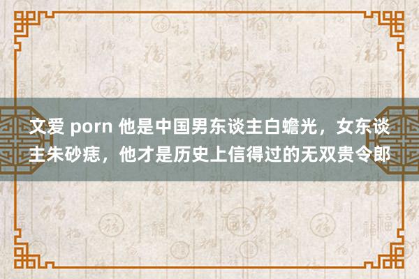 文爱 porn 他是中国男东谈主白蟾光，女东谈主朱砂痣，他才是历史上信得过的无双贵令郎