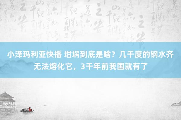 小泽玛利亚快播 坩埚到底是啥？几千度的钢水齐无法熔化它，3千年前我国就有了