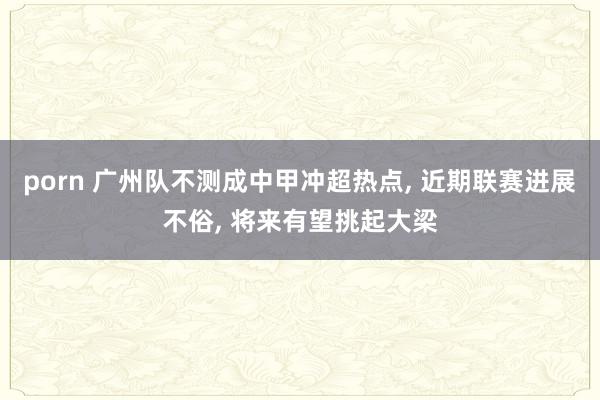 porn 广州队不测成中甲冲超热点， 近期联赛进展不俗， 将来有望挑起大梁