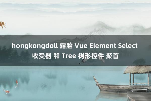 hongkongdoll 露脸 Vue Element Select 收受器 和 Tree 树形控件 聚首