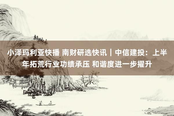 小泽玛利亚快播 南财研选快讯｜中信建投：上半年拓荒行业功绩承压 和谐度进一步擢升