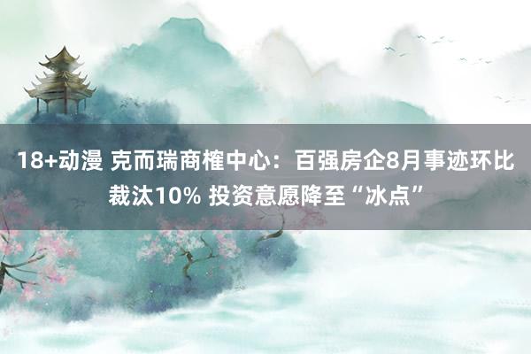 18+动漫 克而瑞商榷中心：百强房企8月事迹环比裁汰10% 投资意愿降至“冰点”