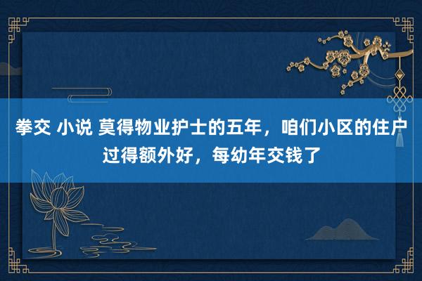 拳交 小说 莫得物业护士的五年，咱们小区的住户过得额外好，每幼年交钱了