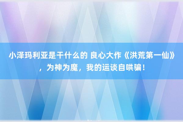 小泽玛利亚是干什么的 良心大作《洪荒第一仙》，为神为魔，我的运谈自哄骗！