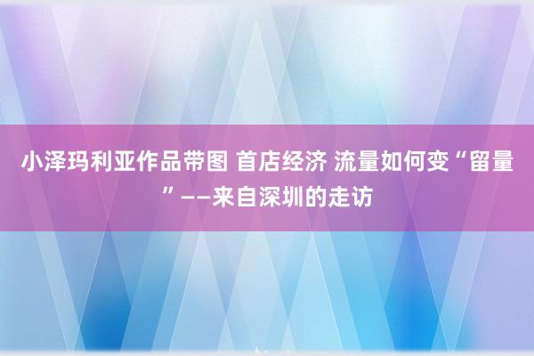 小泽玛利亚作品带图 首店经济 流量如何变“留量”——来自深圳的走访