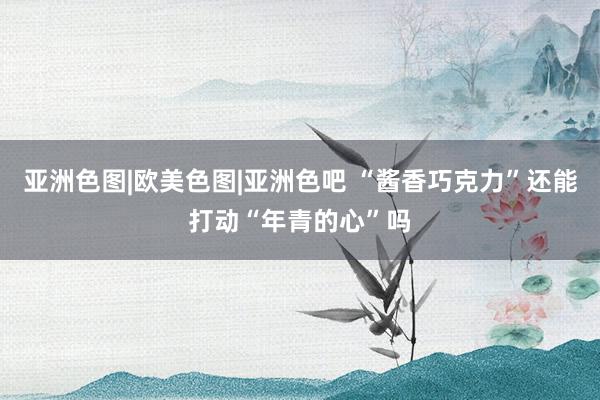 亚洲色图|欧美色图|亚洲色吧 “酱香巧克力”还能打动“年青的心”吗