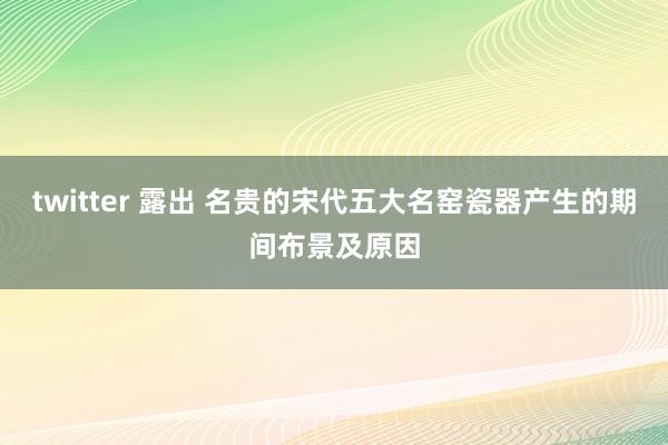 twitter 露出 名贵的宋代五大名窑瓷器产生的期间布景及原因