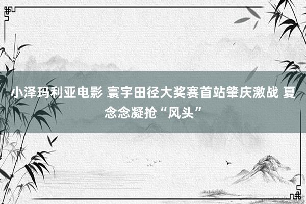 小泽玛利亚电影 寰宇田径大奖赛首站肇庆激战 夏念念凝抢“风头”