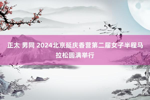 正太 男同 2024北京延庆香营第二届女子半程马拉松圆满举行