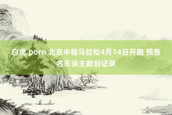 白虎 porn 北京半程马拉松4月14日开跑 预告名东谈主数创记录