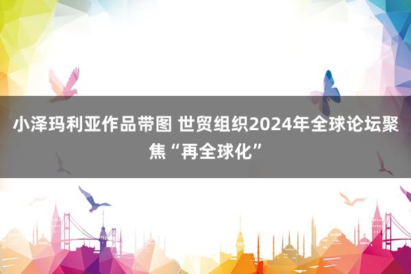 小泽玛利亚作品带图 世贸组织2024年全球论坛聚焦“再全球化”