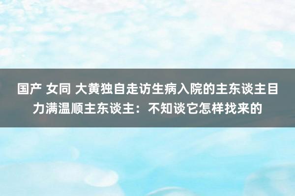 国产 女同 大黄独自走访生病入院的主东谈主目力满温顺主东谈主：不知谈它怎样找来的