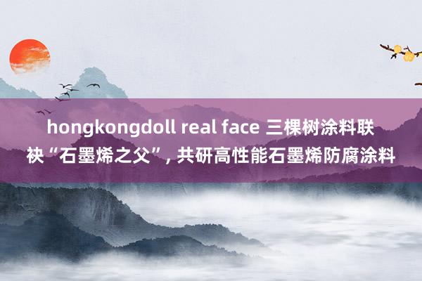 hongkongdoll real face 三棵树涂料联袂“石墨烯之父”， 共研高性能石墨烯防腐涂料