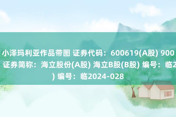 小泽玛利亚作品带图 证券代码：600619(A股) 900910(B股) 证券简称：海立股份(A股) 海立B股(B股) 编号：临2024-028