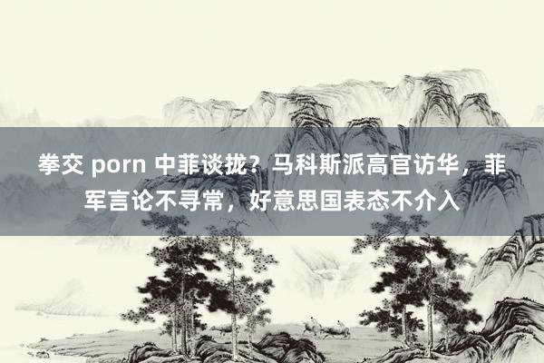 拳交 porn 中菲谈拢？马科斯派高官访华，菲军言论不寻常，好意思国表态不介入