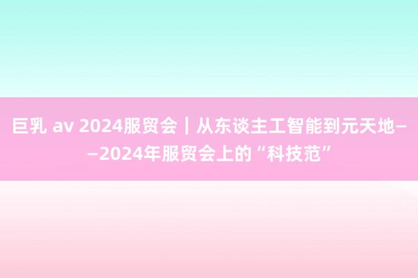 巨乳 av 2024服贸会｜从东谈主工智能到元天地——2024年服贸会上的“科技范”