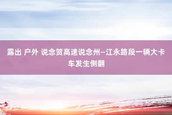 露出 户外 说念贺高速说念州—江永路段一辆大卡车发生侧翻