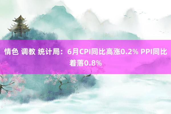 情色 调教 统计局：6月CPI同比高涨0.2% PPI同比着落0.8%