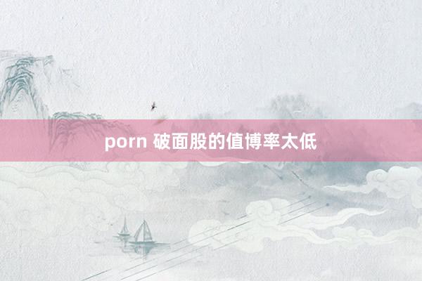 porn 破面股的值博率太低