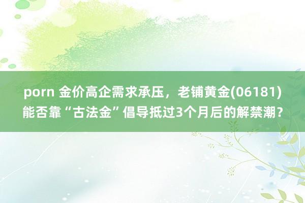 porn 金价高企需求承压，老铺黄金(06181)能否靠“古法金”倡导抵过3个月后的解禁潮？