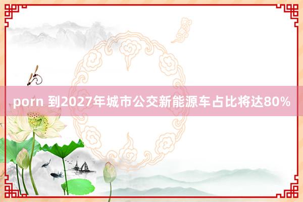 porn 到2027年城市公交新能源车占比将达80%