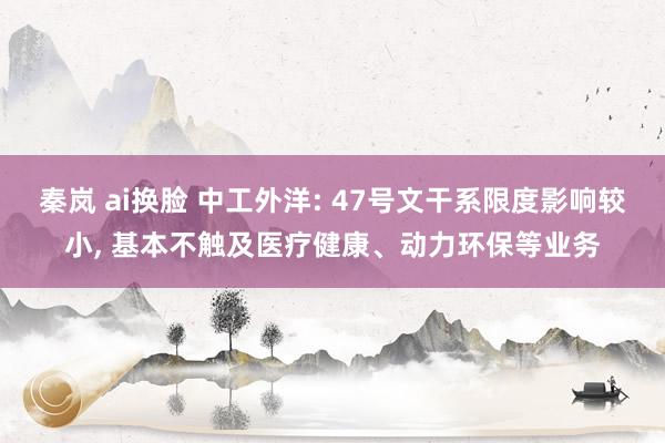 秦岚 ai换脸 中工外洋: 47号文干系限度影响较小， 基本不触及医疗健康、动力环保等业务