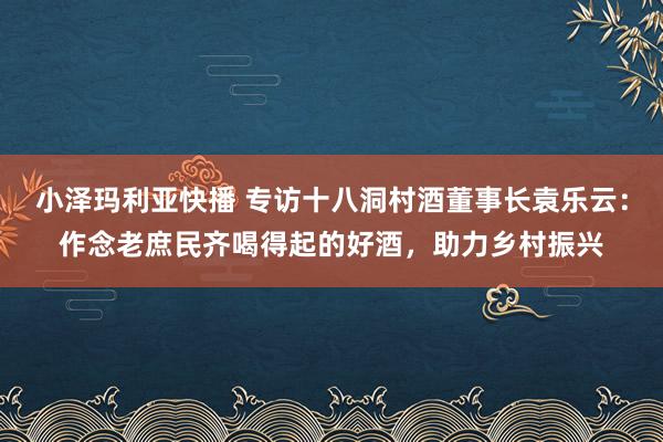 小泽玛利亚快播 专访十八洞村酒董事长袁乐云：作念老庶民齐喝得起的好酒，助力乡村振兴