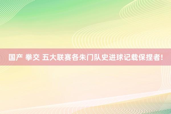 国产 拳交 五大联赛各朱门队史进球记载保捏者!