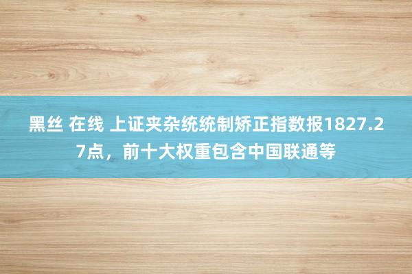 黑丝 在线 上证夹杂统统制矫正指数报1827.27点，前十大权重包含中国联通等