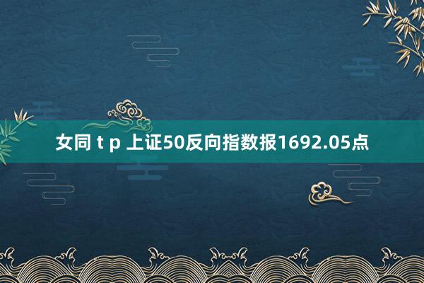 女同 t p 上证50反向指数报1692.05点