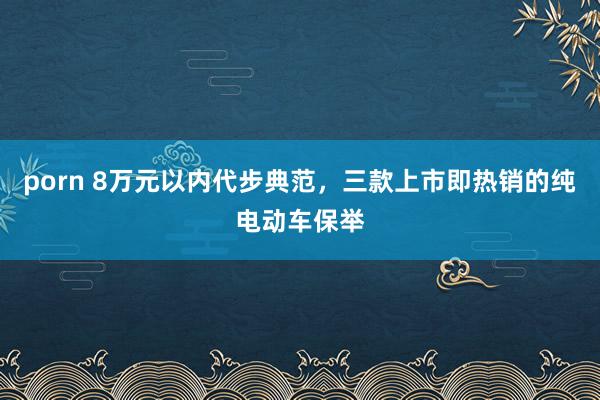 porn 8万元以内代步典范，三款上市即热销的纯电动车保举