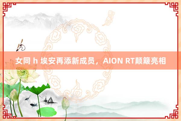 女同 h 埃安再添新成员，AION RT颠簸亮相