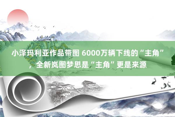 小泽玛利亚作品带图 6000万辆下线的“主角”，全新岚图梦思是“主角”更是来源