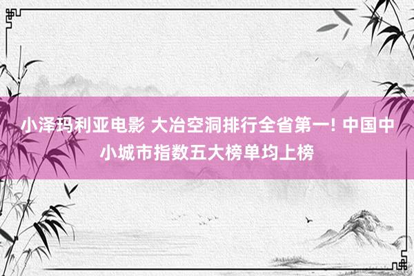 小泽玛利亚电影 大冶空洞排行全省第一! 中国中小城市指数五大榜单均上榜