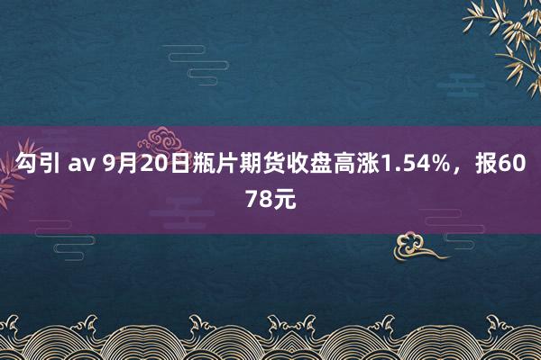 勾引 av 9月20日瓶片期货收盘高涨1.54%，报6078元