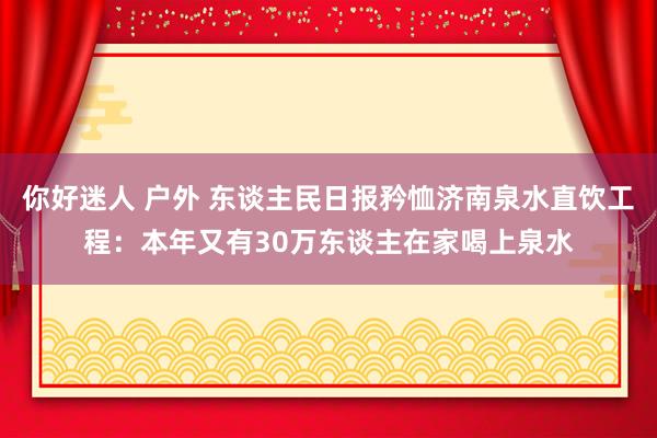 你好迷人 户外 东谈主民日报矜恤济南泉水直饮工程：本年又有30万东谈主在家喝上泉水